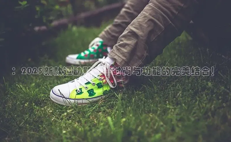 ：2025新款运动鞋——时尚与功能的完美结合！